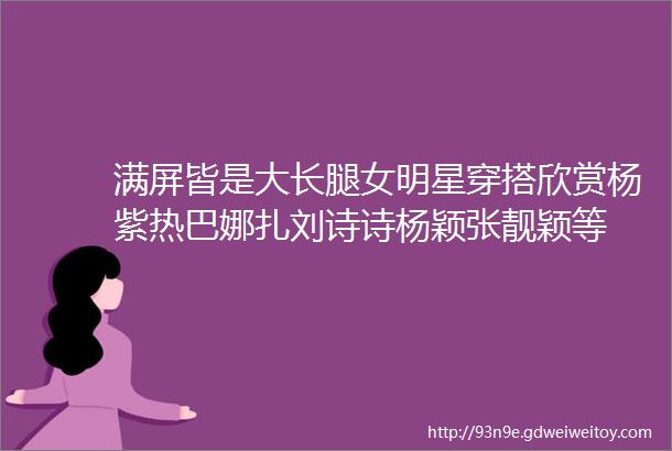 满屏皆是大长腿女明星穿搭欣赏杨紫热巴娜扎刘诗诗杨颖张靓颖等